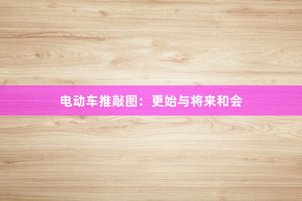电动车推敲图：更始与将来和会
